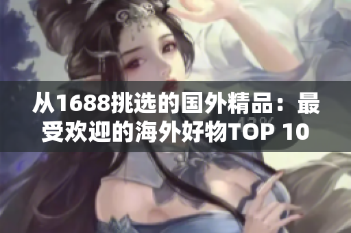 从1688挑选的国外精品：最受欢迎的海外好物TOP 10