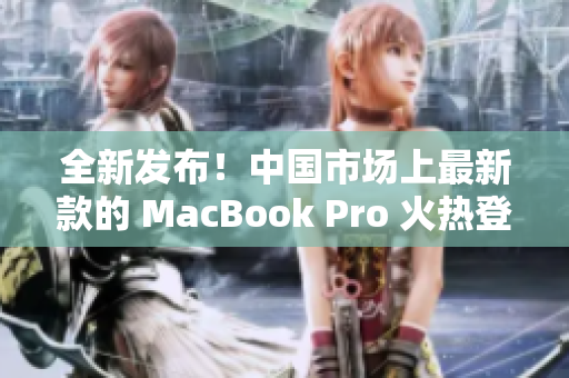 全新发布！中国市场上最新款的 MacBook Pro 火热登场