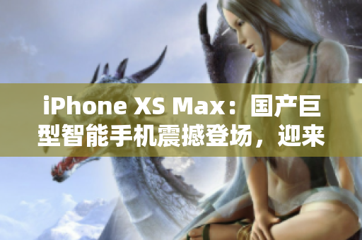 iPhone XS Max：国产巨型智能手机震撼登场，迎来新一轮消费狂潮