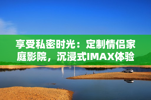 享受私密时光：定制情侣家庭影院，沉浸式IMAX体验