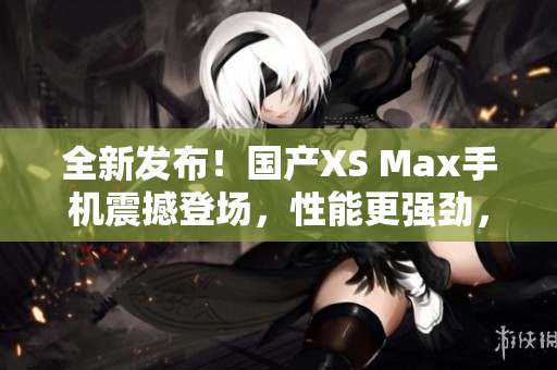 全新发布！国产XS Max手机震撼登场，性能更强劲，设计更时尚！