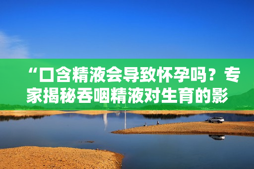 “口含精液会导致怀孕吗？专家揭秘吞咽精液对生育的影响”