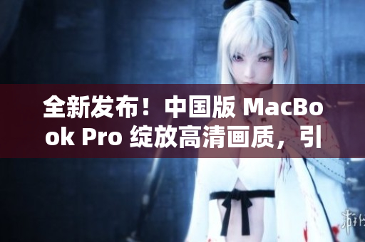 全新发布！中国版 MacBook Pro 绽放高清画质，引领潮流风向！