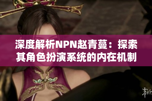 深度解析NPN赵青蔓：探索其角色扮演系统的内在机制与游戏体验