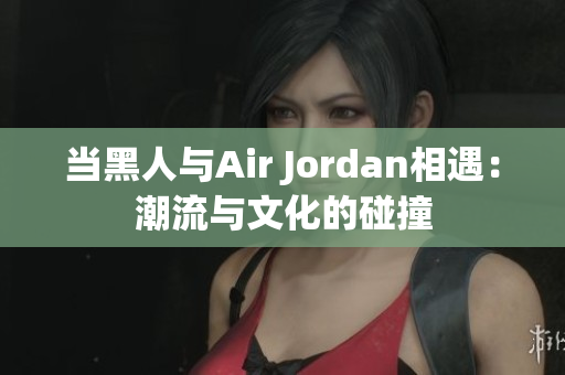 当黑人与Air Jordan相遇：潮流与文化的碰撞