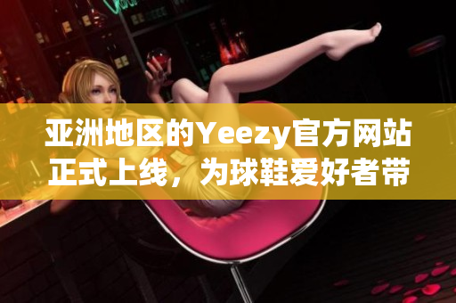 亚洲地区的Yeezy官方网站正式上线，为球鞋爱好者带来全新的购物体验