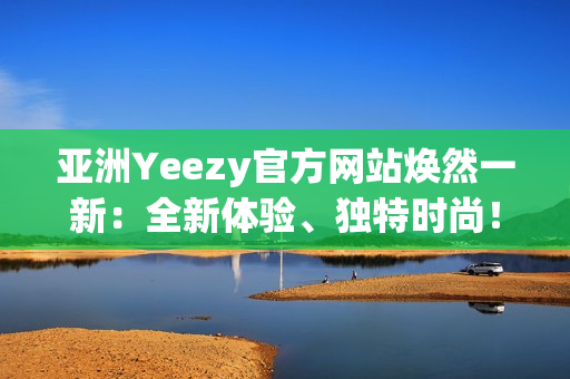 亚洲Yeezy官方网站焕然一新：全新体验、独特时尚！