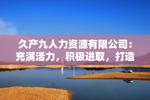 久产九人力资源有限公司：充满活力，积极进取，打造优质人才队伍