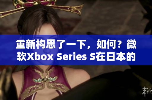 重新构思了一下，如何？微软Xbox Series S在日本的市场表现如何？