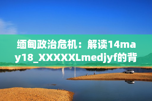 缅甸政治危机：解读14may18_XXXXXLmedjyf的背后真相