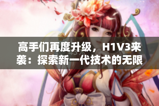 高手们再度升级，H1V3来袭：探索新一代技术的无限可能