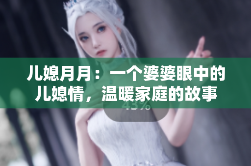 儿媳月月：一个婆婆眼中的儿媳情，温暖家庭的故事