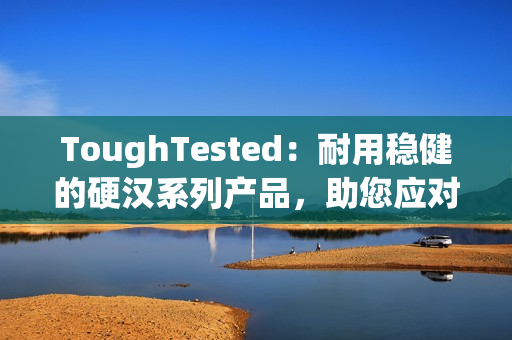 ToughTested：耐用稳健的硬汉系列产品，助您应对极端环境挑战