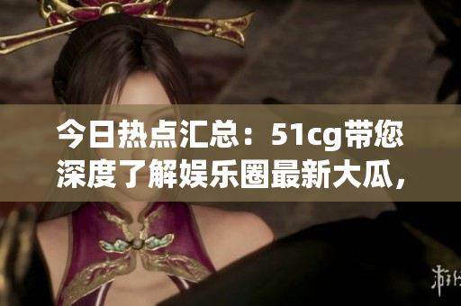 今日热点汇总：51cg带您深度了解娱乐圈最新大瓜，绝对不容错过！   