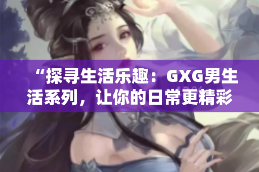 “探寻生活乐趣：GXG男生活系列，让你的日常更精彩！”