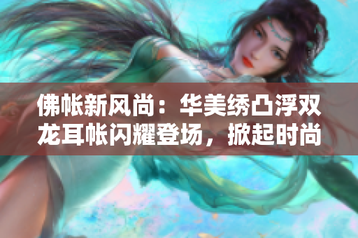 佛帐新风尚：华美绣凸浮双龙耳帐闪耀登场，掀起时尚潮流