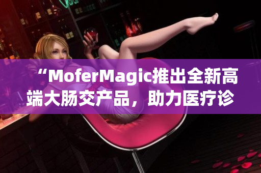 “MoferMagic推出全新高端大肠交产品，助力医疗诊断与治疗革新”