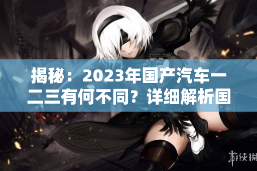 揭秘：2023年国产汽车一二三有何不同？详细解析国产车型新变化！