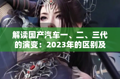 解读国产汽车一、二、三代的演变：2023年的区别及其影响