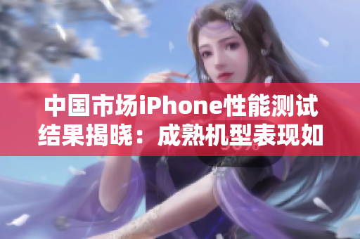 中国市场iPhone性能测试结果揭晓：成熟机型表现如何？