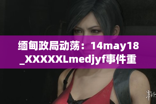 缅甸政局动荡：14may18_XXXXXLmedjyf事件重新点燃国内紧张情绪