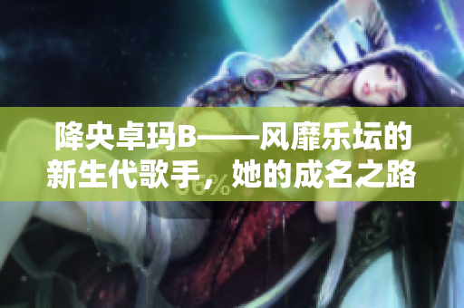 降央卓玛B——风靡乐坛的新生代歌手，她的成名之路