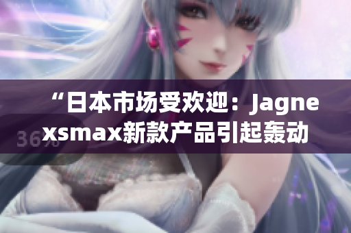 “日本市场受欢迎：Jagnexsmax新款产品引起轰动，迎接高需求时代！”