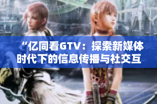 “亿同看GTV：探索新媒体时代下的信息传播与社交互动”