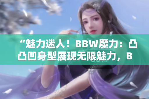 “魅力迷人！BBW魔力：凸凸凹身型展现无限魅力，BBW时尚界的新焦点！”