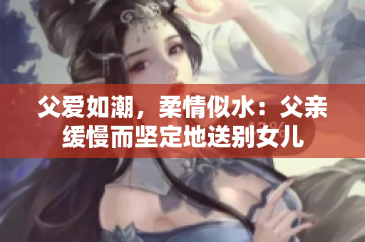 父爱如潮，柔情似水：父亲缓慢而坚定地送别女儿