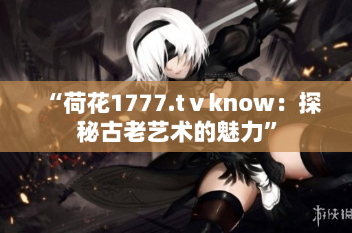 “荷花1777.tⅴknow：探秘古老艺术的魅力”