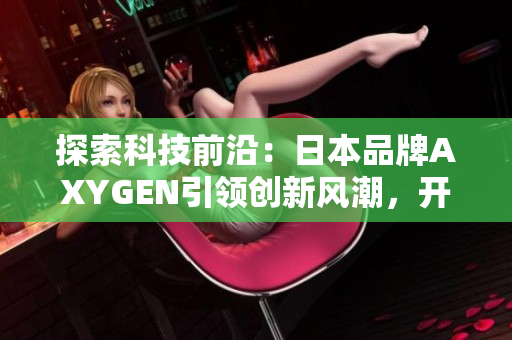 探索科技前沿：日本品牌AXYGEN引领创新风潮，开启全新智能时代