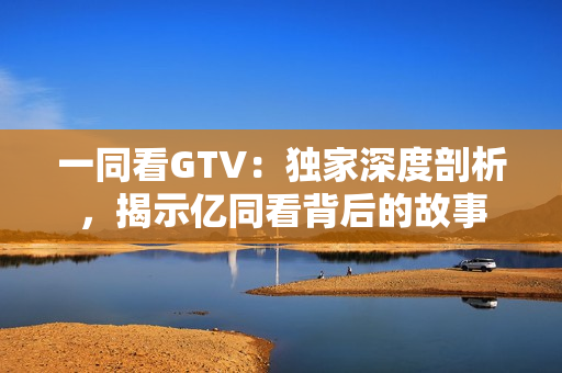 一同看GTV：独家深度剖析，揭示亿同看背后的故事