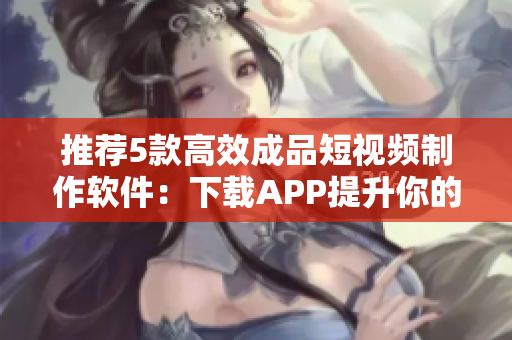 推荐5款高效成品短视频制作软件：下载APP提升你的视频创作水平