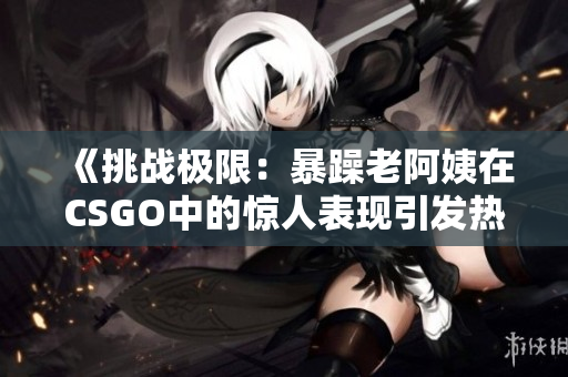 《挑战极限：暴躁老阿姨在CSGO中的惊人表现引发热议》