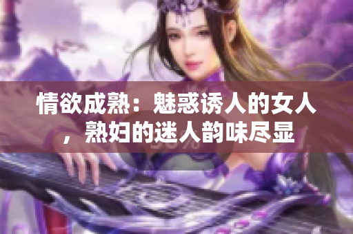 情欲成熟：魅惑诱人的女人，熟妇的迷人韵味尽显