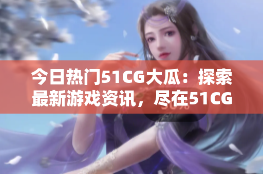 今日热门51CG大瓜：探索最新游戏资讯，尽在51CG热门页面