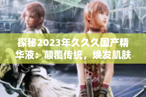 探秘2023年久久久国产精华液：颠覆传统，焕发肌肤新生