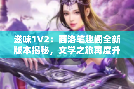 滋味1V2：商洛笔趣阁全新版本揭秘，文学之旅再度升级！