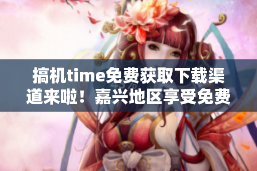 搞机time免费获取下载渠道来啦！嘉兴地区享受免费服务