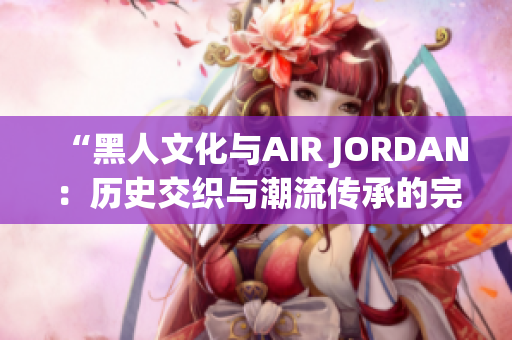 “黑人文化与AIR JORDAN：历史交织与潮流传承的完美融合”