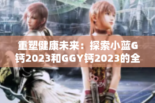 重塑健康未来：探索小蓝G钙2023和GGY钙2023的全面营养益处