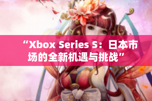 “Xbox Series S：日本市场的全新机遇与挑战”