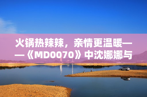 火锅热辣辣，亲情更温暖——《MD0070》中沈娜娜与苏清歌团圆故事温情上线