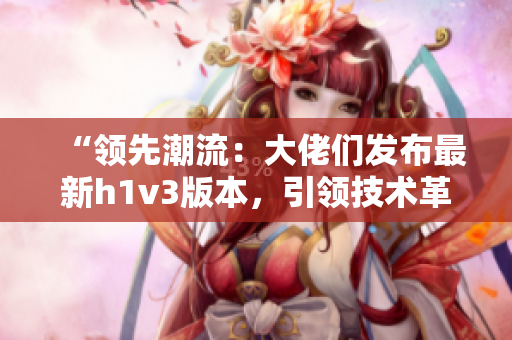 “领先潮流：大佬们发布最新h1v3版本，引领技术革新潮流！”