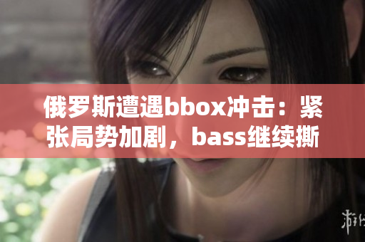 俄罗斯遭遇bbox冲击：紧张局势加剧，bass继续撕裂