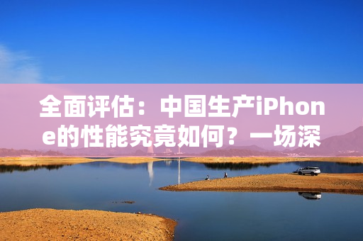 全面评估：中国生产iPhone的性能究竟如何？一场深入的测试揭示了什么？