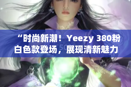 “时尚新潮！Yeezy 380粉白色款登场，展现清新魅力”