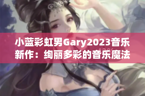 小蓝彩虹男Gary2023音乐新作：绚丽多彩的音乐魔法