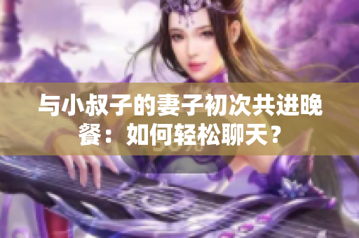 与小叔子的妻子初次共进晚餐：如何轻松聊天？